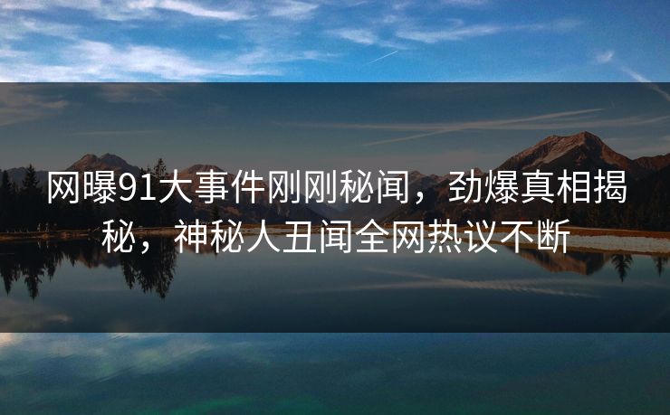 网曝91大事件刚刚秘闻，劲爆真相揭秘，神秘人丑闻全网热议不断  第1张