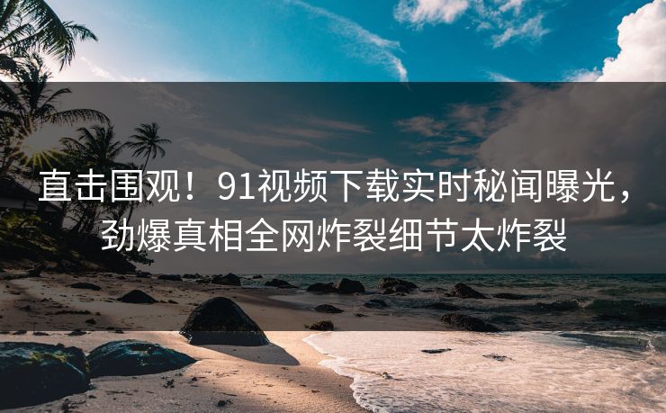 直击围观！91视频下载实时秘闻曝光，劲爆真相全网炸裂细节太炸裂  第1张