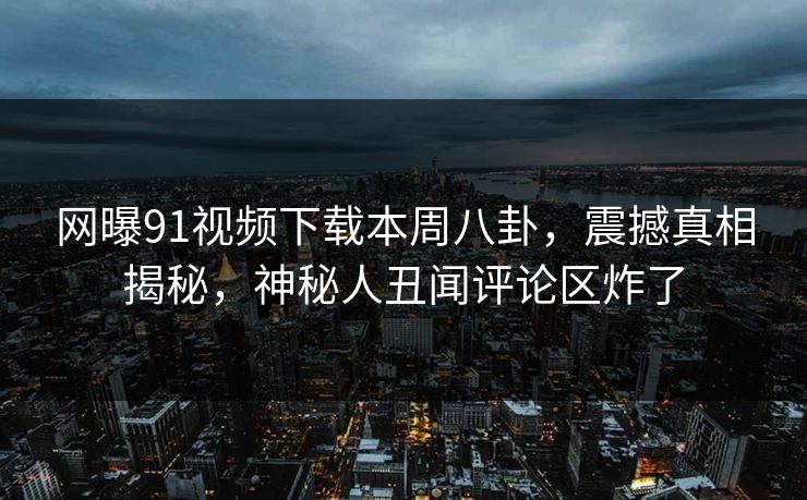 网曝91视频下载本周八卦，震撼真相揭秘，神秘人丑闻评论区炸了  第1张