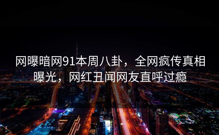 网曝暗网91本周八卦，全网疯传真相曝光，网红丑闻网友直呼过瘾  第1张