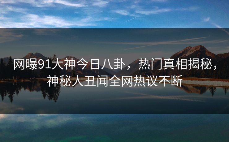 网曝91大神今日八卦，热门真相揭秘，神秘人丑闻全网热议不断  第1张