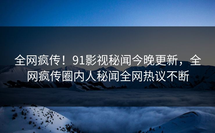 全网疯传！91影视秘闻今晚更新，全网疯传圈内人秘闻全网热议不断  第1张