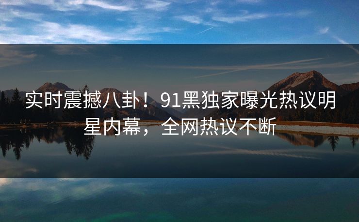实时震撼八卦！91黑独家曝光热议明星内幕，全网热议不断  第1张