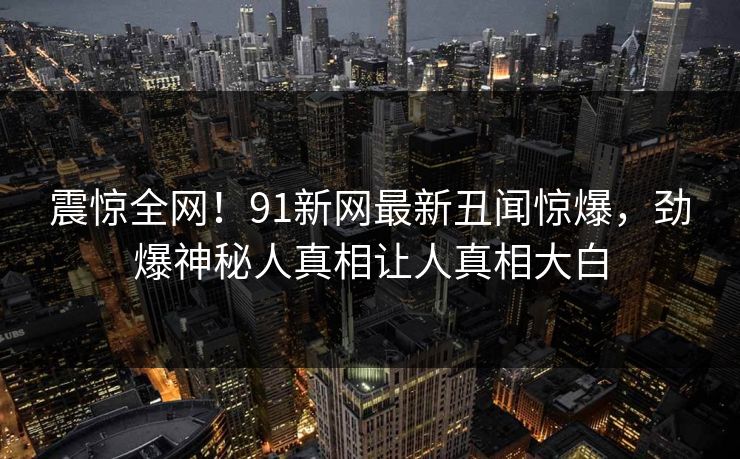 震惊全网！91新网最新丑闻惊爆，劲爆神秘人真相让人真相大白