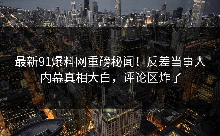 最新91爆料网重磅秘闻！反差当事人内幕真相大白，评论区炸了