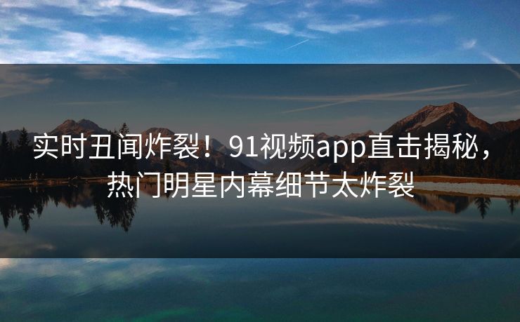 实时丑闻炸裂！91视频app直击揭秘，热门明星内幕细节太炸裂