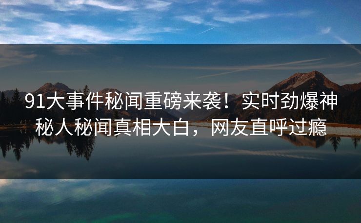 91大事件秘闻重磅来袭！实时劲爆神秘人秘闻真相大白，网友直呼过瘾