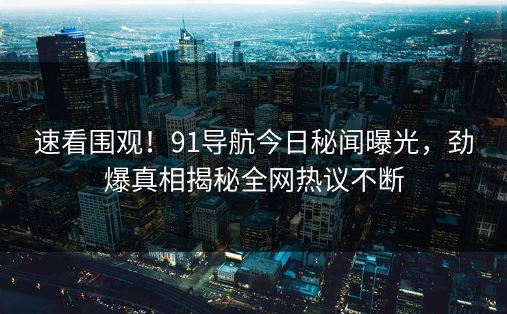 速看围观！91导航今日秘闻曝光，劲爆真相揭秘全网热议不断