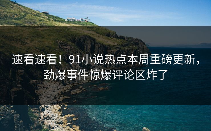 速看速看！91小说热点本周重磅更新，劲爆事件惊爆评论区炸了  第1张