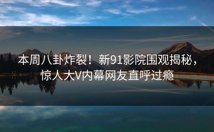 本周八卦炸裂！新91影院围观揭秘，惊人大V内幕网友直呼过瘾  第1张