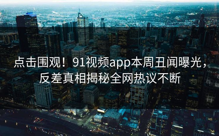 点击围观！91视频app本周丑闻曝光，反差真相揭秘全网热议不断
