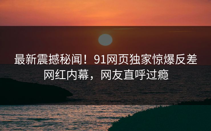 最新震撼秘闻！91网页独家惊爆反差网红内幕，网友直呼过瘾