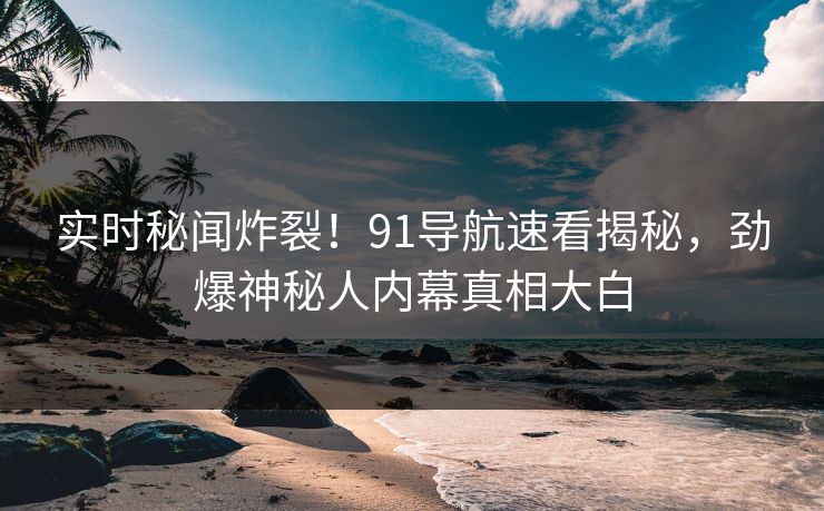 实时秘闻炸裂！91导航速看揭秘，劲爆神秘人内幕真相大白  第1张