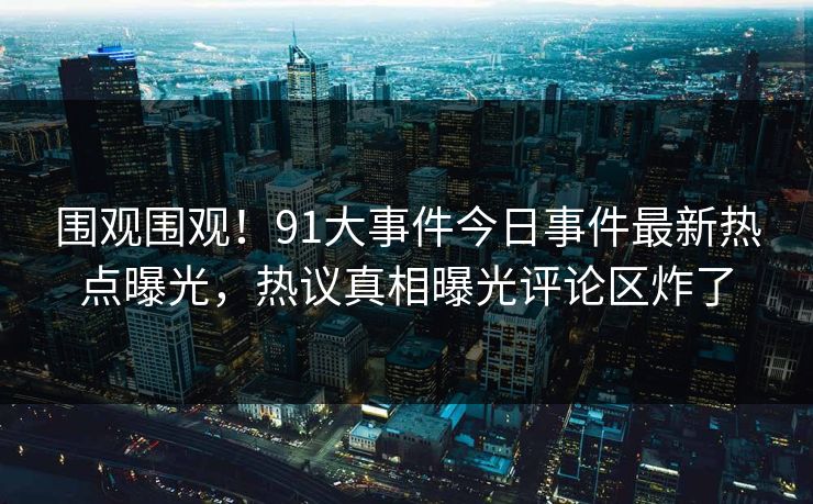 围观围观！91大事件今日事件最新热点曝光，热议真相曝光评论区炸了