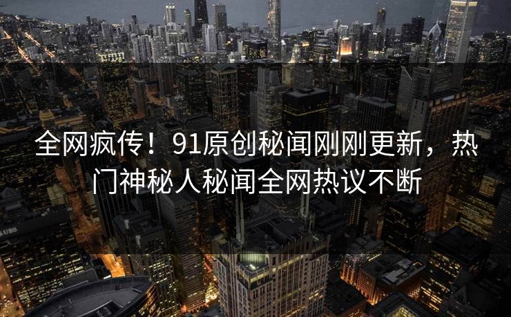 全网疯传！91原创秘闻刚刚更新，热门神秘人秘闻全网热议不断