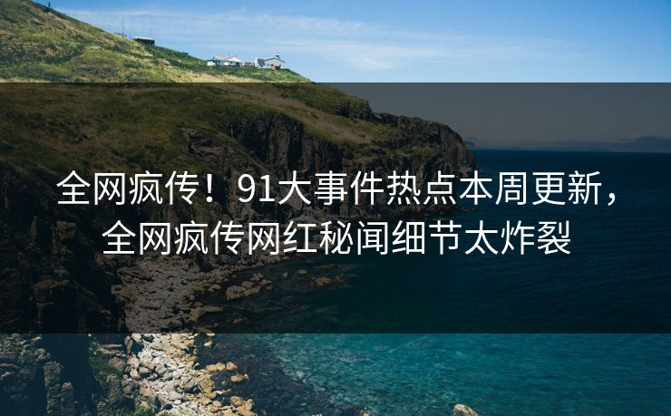 全网疯传！91大事件热点本周更新，全网疯传网红秘闻细节太炸裂
