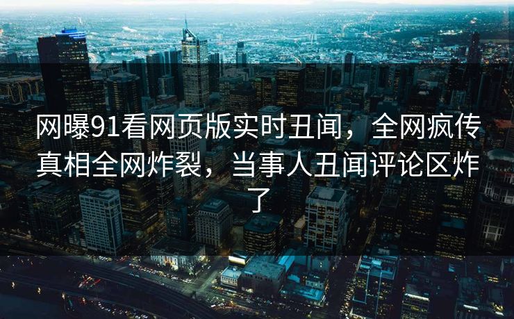 网曝91看网页版实时丑闻，全网疯传真相全网炸裂，当事人丑闻评论区炸了