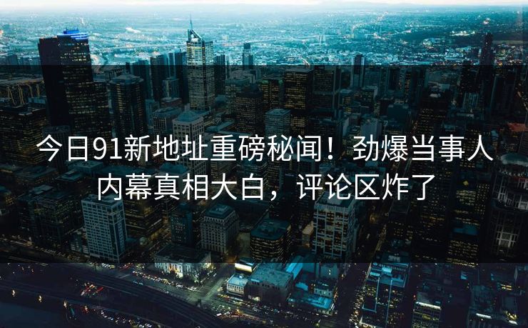 今日91新地址重磅秘闻！劲爆当事人内幕真相大白，评论区炸了  第1张
