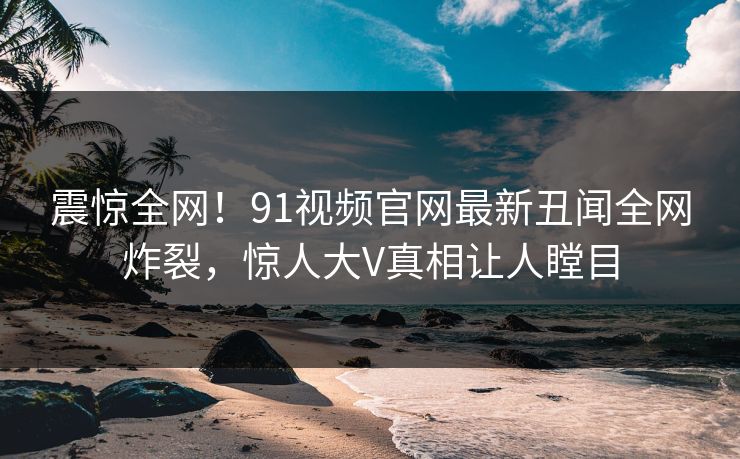 震惊全网！91视频官网最新丑闻全网炸裂，惊人大V真相让人瞠目