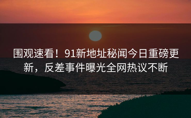 围观速看！91新地址秘闻今日重磅更新，反差事件曝光全网热议不断
