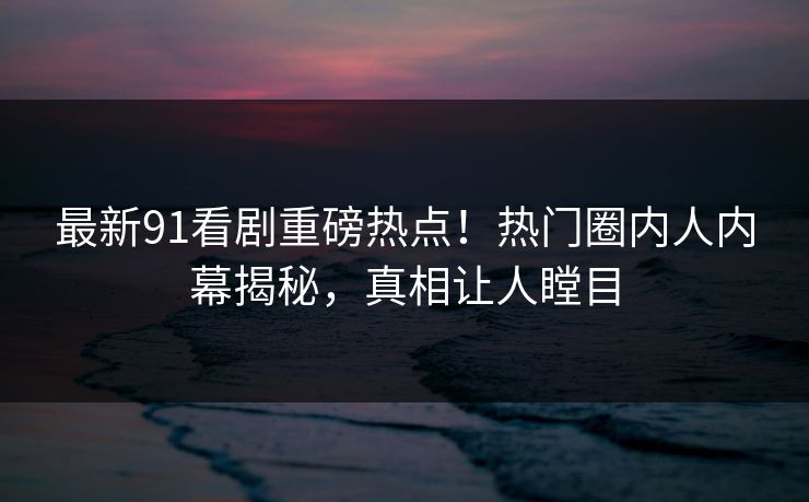 最新91看剧重磅热点！热门圈内人内幕揭秘，真相让人瞠目
