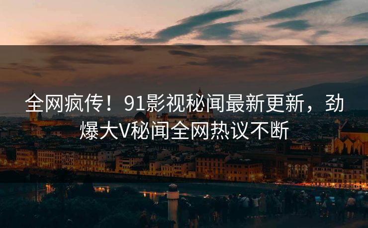 全网疯传！91影视秘闻最新更新，劲爆大V秘闻全网热议不断