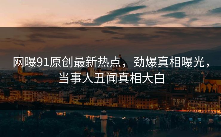 网曝91原创最新热点，劲爆真相曝光，当事人丑闻真相大白