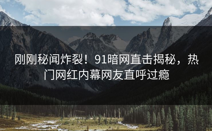 刚刚秘闻炸裂！91暗网直击揭秘，热门网红内幕网友直呼过瘾