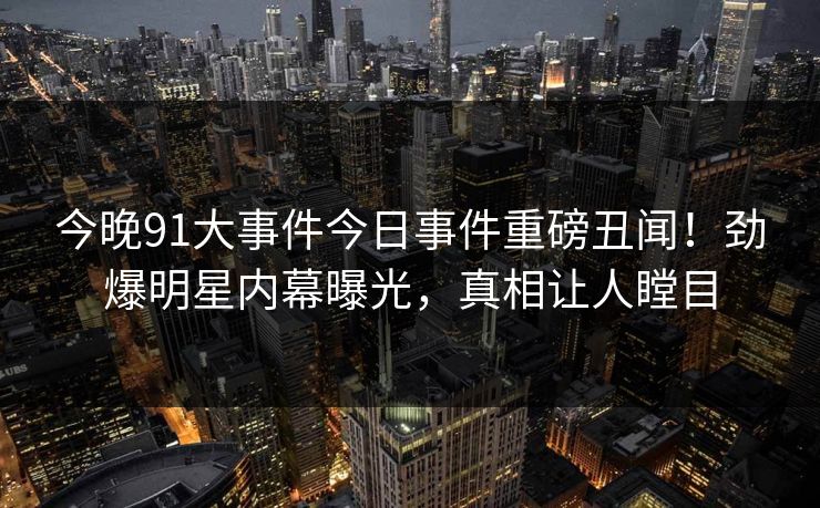 今晚91大事件今日事件重磅丑闻！劲爆明星内幕曝光，真相让人瞠目  第1张