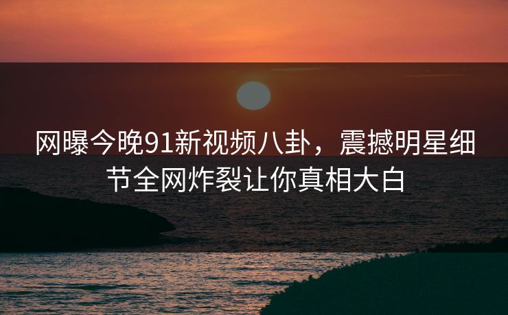 网曝今晚91新视频八卦，震撼明星细节全网炸裂让你真相大白