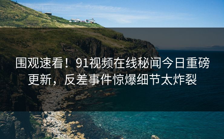 围观速看！91视频在线秘闻今日重磅更新，反差事件惊爆细节太炸裂