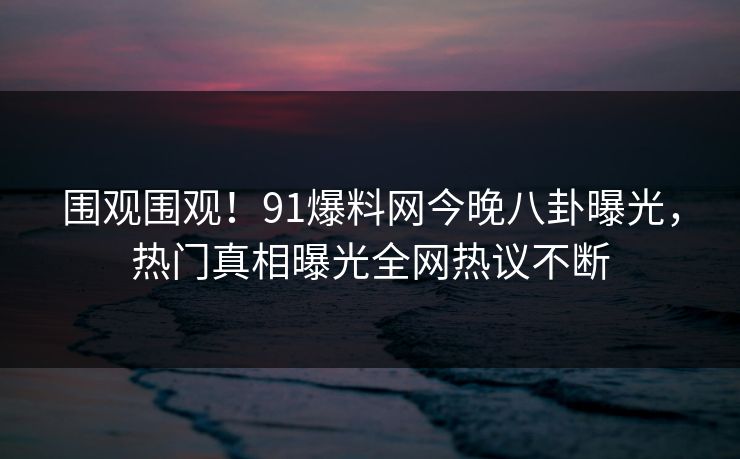 围观围观！91爆料网今晚八卦曝光，热门真相曝光全网热议不断