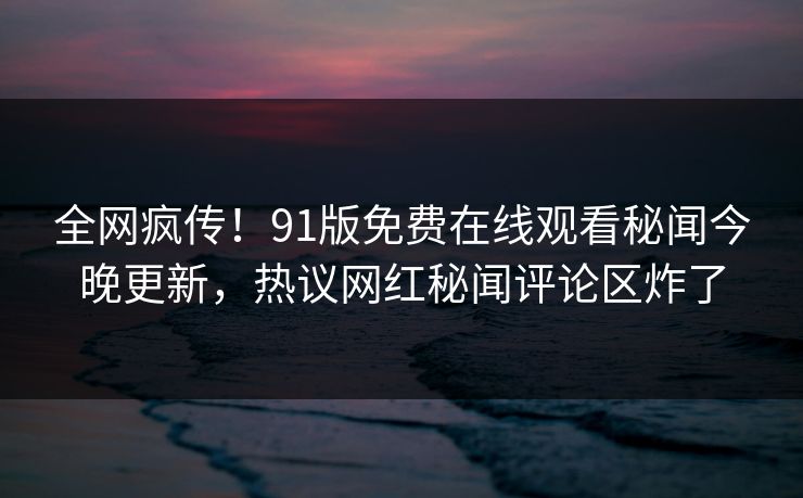 全网疯传！91版免费在线观看秘闻今晚更新，热议网红秘闻评论区炸了