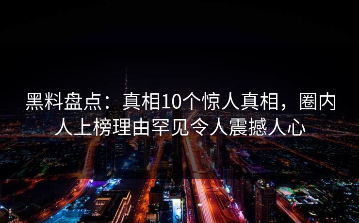 黑料盘点：真相10个惊人真相，圈内人上榜理由罕见令人震撼人心  第1张