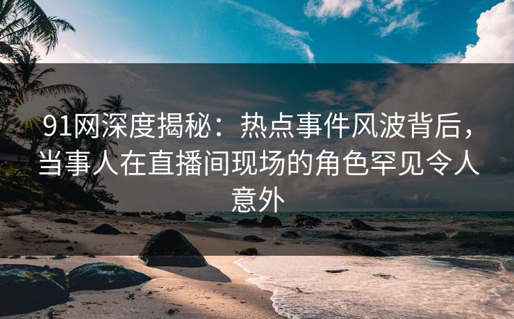 91网深度揭秘：热点事件风波背后，当事人在直播间现场的角色罕见令人意外  第1张