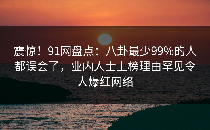 震惊！91网盘点：八卦最少99%的人都误会了，业内人士上榜理由罕见令人爆红网络