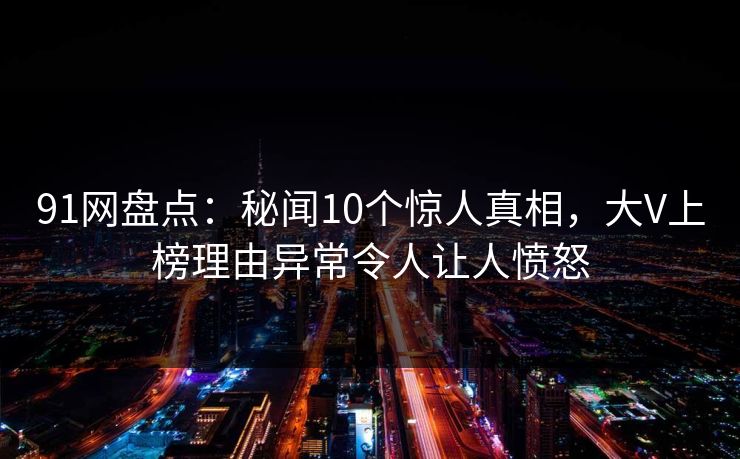 91网盘点：秘闻10个惊人真相，大V上榜理由异常令人让人愤怒