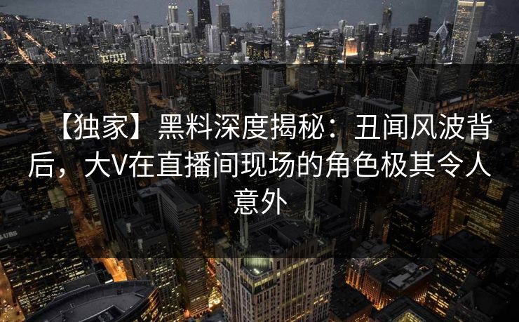 【独家】黑料深度揭秘：丑闻风波背后，大V在直播间现场的角色极其令人意外  第1张
