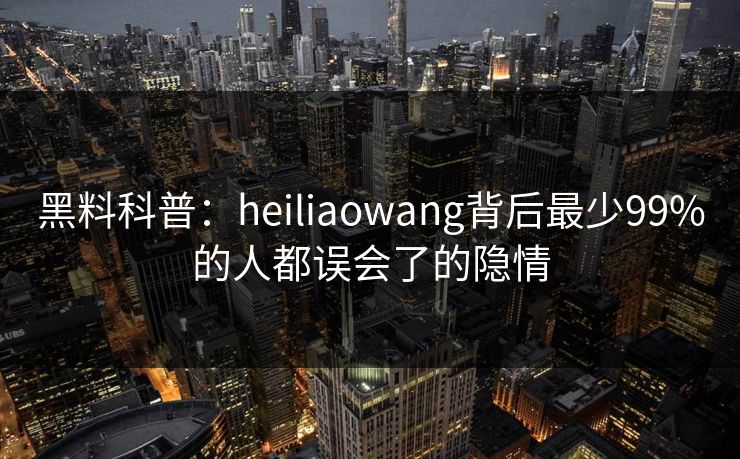 黑料科普：heiliaowang背后最少99%的人都误会了的隐情