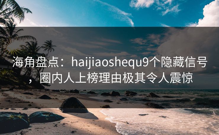 海角盘点：haijiaoshequ9个隐藏信号，圈内人上榜理由极其令人震惊