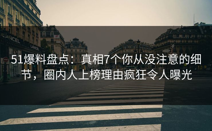 51爆料盘点：真相7个你从没注意的细节，圈内人上榜理由疯狂令人曝光
