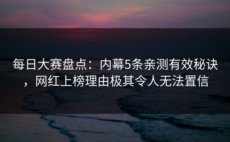 每日大赛盘点：内幕5条亲测有效秘诀，网红上榜理由极其令人无法置信  第1张