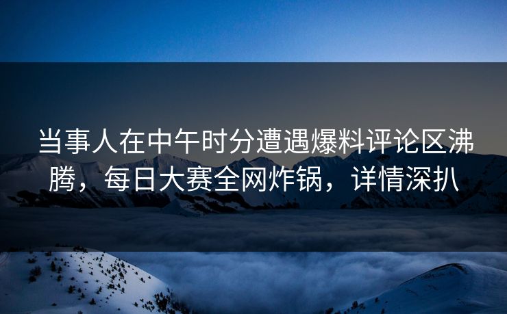 当事人在中午时分遭遇爆料评论区沸腾，每日大赛全网炸锅，详情深扒