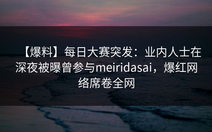 【爆料】每日大赛突发：业内人士在深夜被曝曾参与meiridasai，爆红网络席卷全网