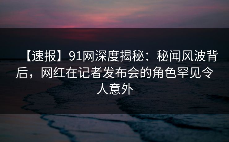 【速报】91网深度揭秘：秘闻风波背后，网红在记者发布会的角色罕见令人意外