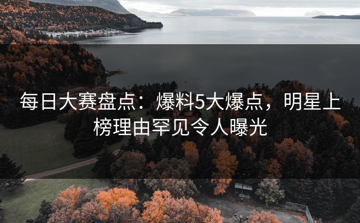 每日大赛盘点：爆料5大爆点，明星上榜理由罕见令人曝光