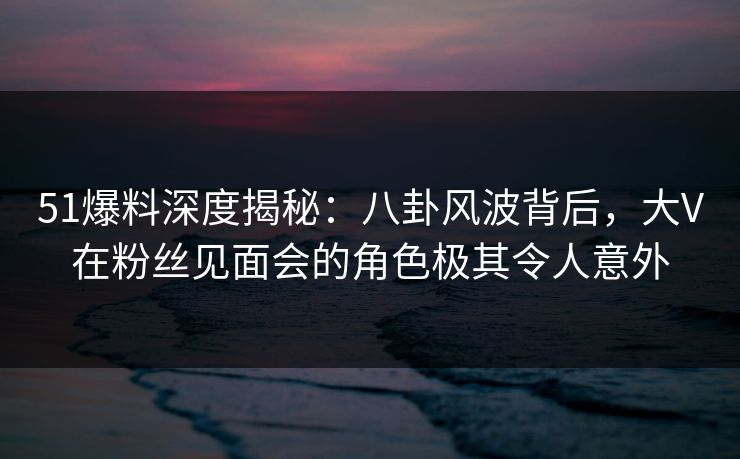 51爆料深度揭秘：八卦风波背后，大V在粉丝见面会的角色极其令人意外