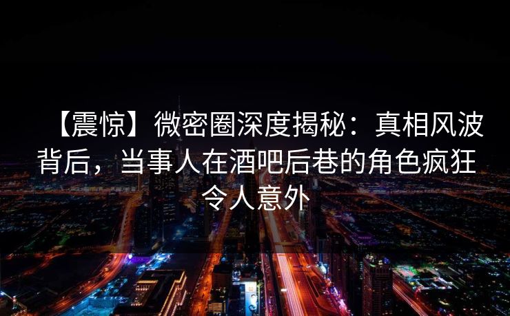 【震惊】微密圈深度揭秘:真相风波背后,当事人在酒吧后巷的角色疯狂令人意外 第1张 【震惊】微密圈深度揭秘:真相风波背后,当事人在酒吧后巷的角色疯狂令人意外 第1张