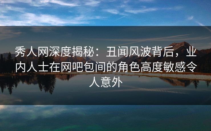 秀人网深度揭秘:丑闻风波背后,业内人士在网吧包间的角色高度敏感令人意外