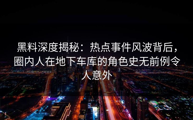 黑料深度揭秘：热点事件风波背后，圈内人在地下车库的角色史无前例令人意外